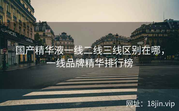 国产精华液一线二线三线区别在哪，一线品牌精华排行榜