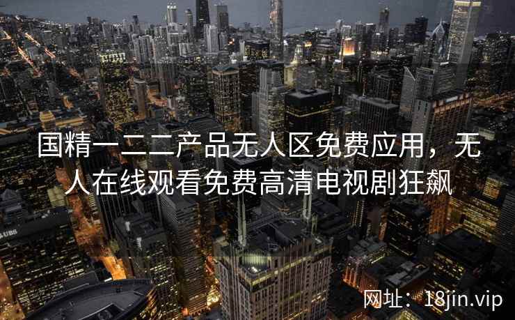 国精一二二产品无人区免费应用，无人在线观看免费高清电视剧狂飙