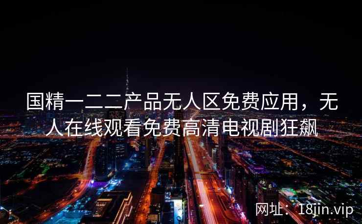 国精一二二产品无人区免费应用，无人在线观看免费高清电视剧狂飙