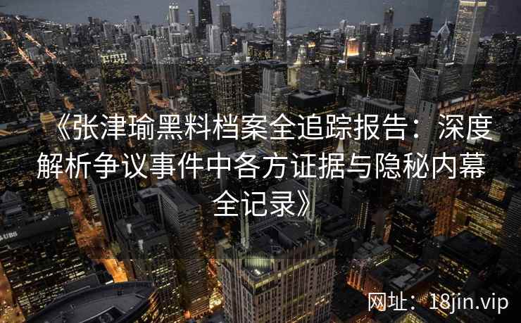 《张津瑜黑料档案全追踪报告：深度解析争议事件中各方证据与隐秘内幕全记录》