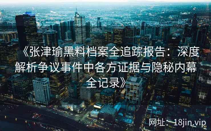 《张津瑜黑料档案全追踪报告：深度解析争议事件中各方证据与隐秘内幕全记录》