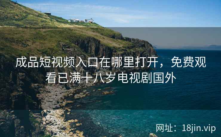 成品短视频入口在哪里打开，免费观看已满十八岁电视剧国外