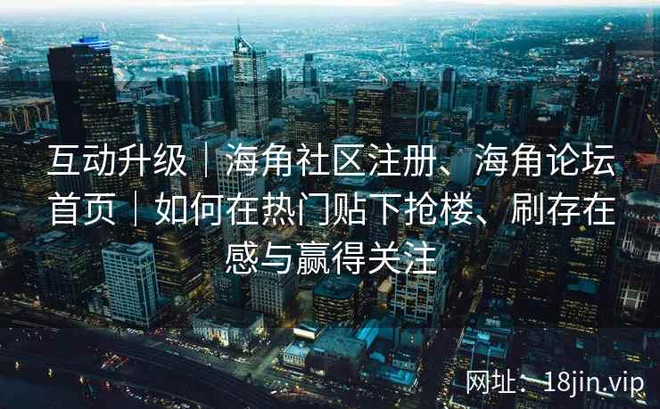 互动升级｜海角社区注册、海角论坛首页｜如何在热门贴下抢楼、刷存在感与赢得关注