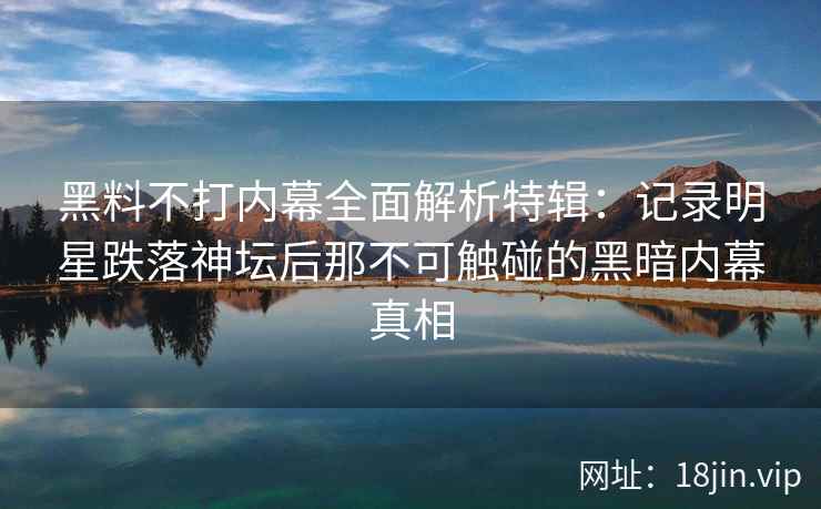 黑料不打内幕全面解析特辑：记录明星跌落神坛后那不可触碰的黑暗内幕真相