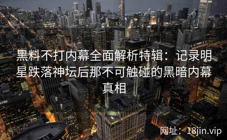 黑料不打内幕全面解析特辑：记录明星跌落神坛后那不可触碰的黑暗内幕真相