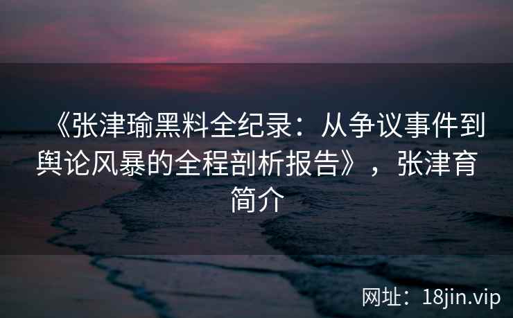 《张津瑜黑料全纪录：从争议事件到舆论风暴的全程剖析报告》，张津育简介