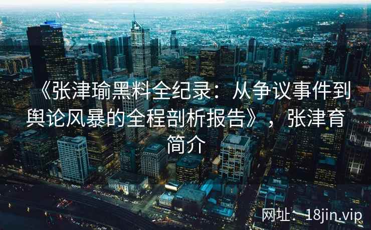 《张津瑜黑料全纪录：从争议事件到舆论风暴的全程剖析报告》，张津育简介