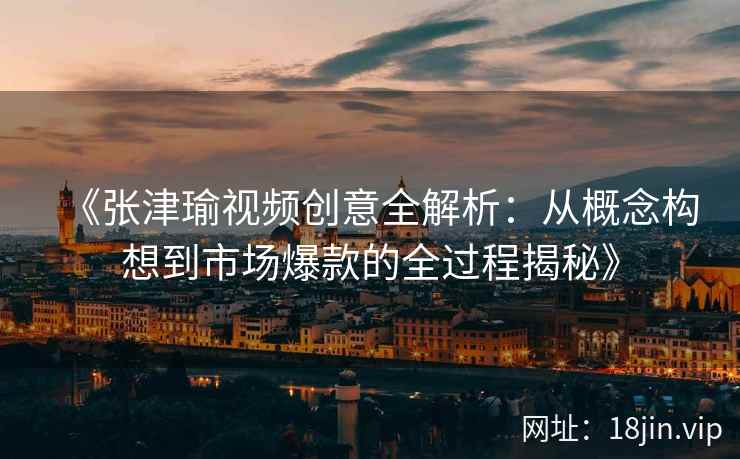 《张津瑜视频创意全解析：从概念构想到市场爆款的全过程揭秘》