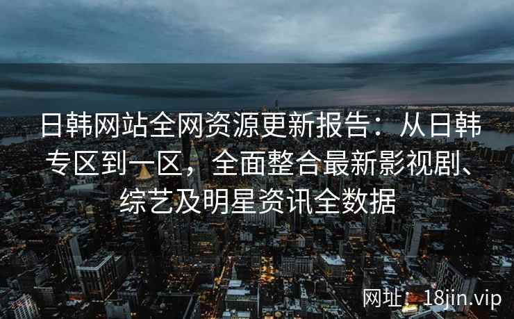 日韩网站全网资源更新报告：从日韩专区到一区，全面整合最新影视剧、综艺及明星资讯全数据