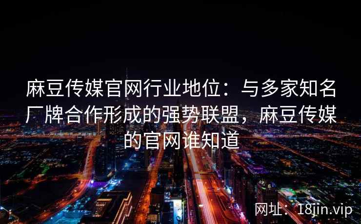 麻豆传媒官网行业地位：与多家知名厂牌合作形成的强势联盟，麻豆传媒的官网谁知道