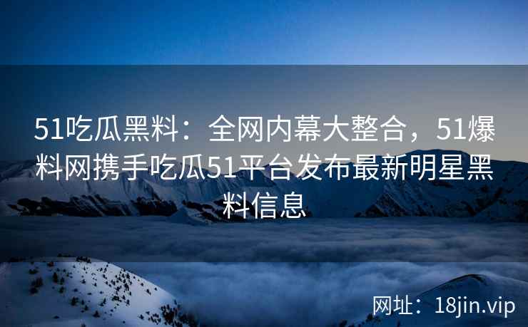 51吃瓜黑料：全网内幕大整合，51爆料网携手吃瓜51平台发布最新明星黑料信息