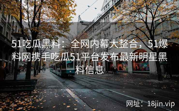 51吃瓜黑料：全网内幕大整合，51爆料网携手吃瓜51平台发布最新明星黑料信息