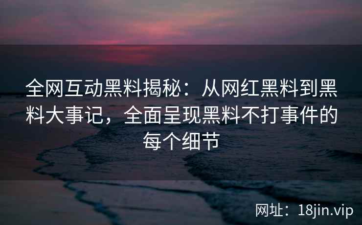 全网互动黑料揭秘：从网红黑料到黑料大事记，全面呈现黑料不打事件的每个细节