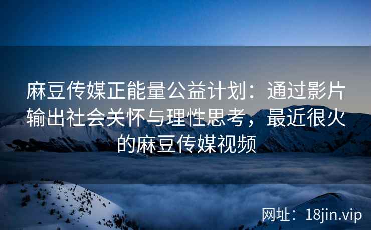 麻豆传媒正能量公益计划：通过影片输出社会关怀与理性思考，最近很火的麻豆传媒视频