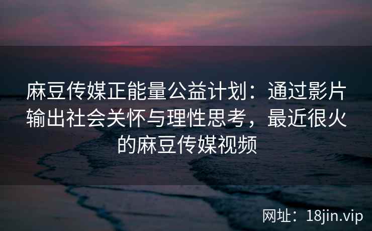 麻豆传媒正能量公益计划：通过影片输出社会关怀与理性思考，最近很火的麻豆传媒视频