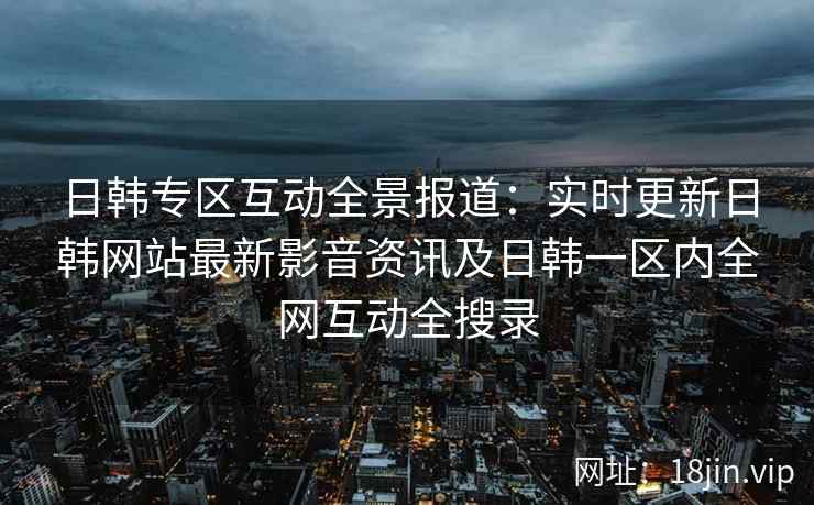 日韩专区互动全景报道：实时更新日韩网站最新影音资讯及日韩一区内全网互动全搜录