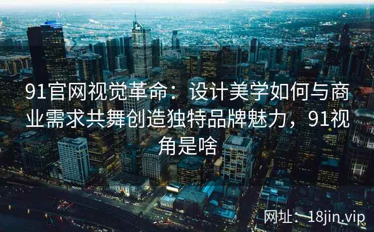 91官网视觉革命：设计美学如何与商业需求共舞创造独特品牌魅力，91视角是啥
