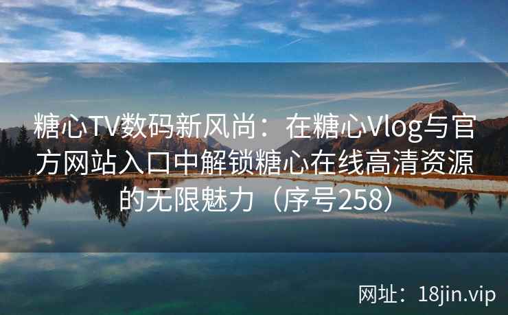 糖心TV数码新风尚：在糖心Vlog与官方网站入口中解锁糖心在线高清资源的无限魅力（序号258）