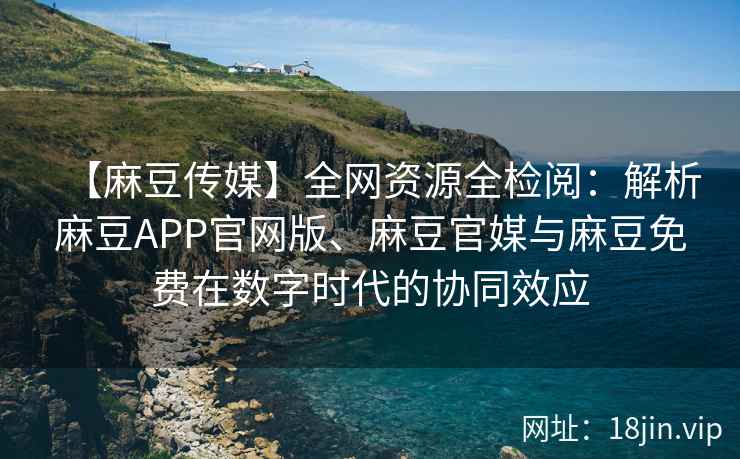 【麻豆传媒】全网资源全检阅：解析麻豆APP官网版、麻豆官媒与麻豆免费在数字时代的协同效应