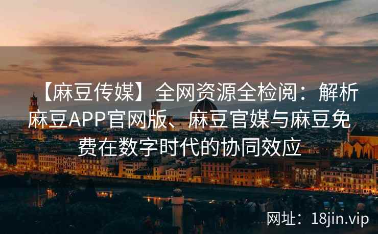 【麻豆传媒】全网资源全检阅：解析麻豆APP官网版、麻豆官媒与麻豆免费在数字时代的协同效应