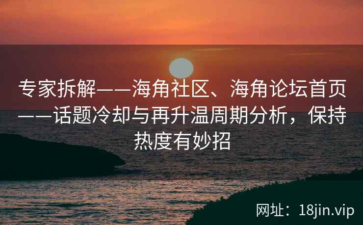 专家拆解——海角社区、海角论坛首页——话题冷却与再升温周期分析，保持热度有妙招