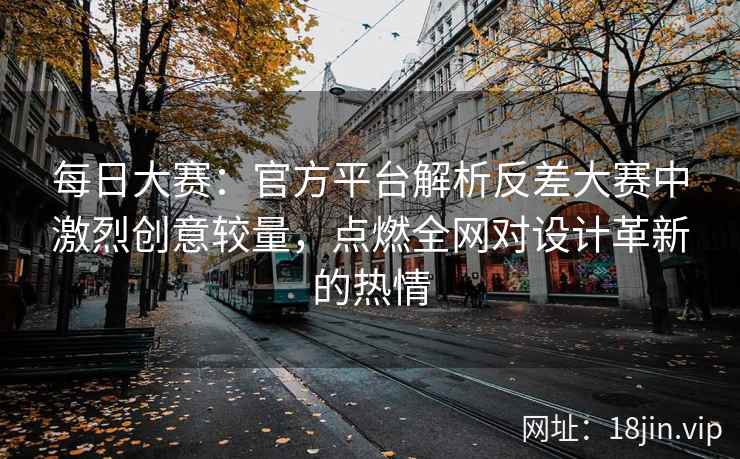 每日大赛：官方平台解析反差大赛中激烈创意较量，点燃全网对设计革新的热情