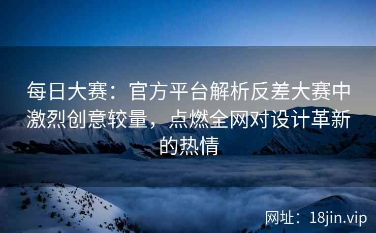 每日大赛：官方平台解析反差大赛中激烈创意较量，点燃全网对设计革新的热情