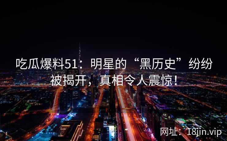 吃瓜爆料51：明星的“黑历史”纷纷被揭开，真相令人震惊！