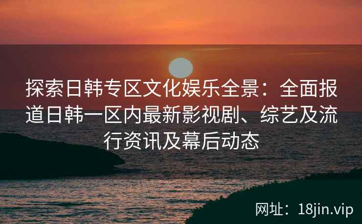探索日韩专区文化娱乐全景：全面报道日韩一区内最新影视剧、综艺及流行资讯及幕后动态