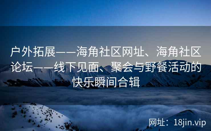 户外拓展——海角社区网址、海角社区论坛——线下见面、聚会与野餐活动的快乐瞬间合辑