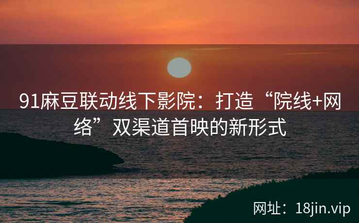 91麻豆联动线下影院：打造“院线+网络”双渠道首映的新形式