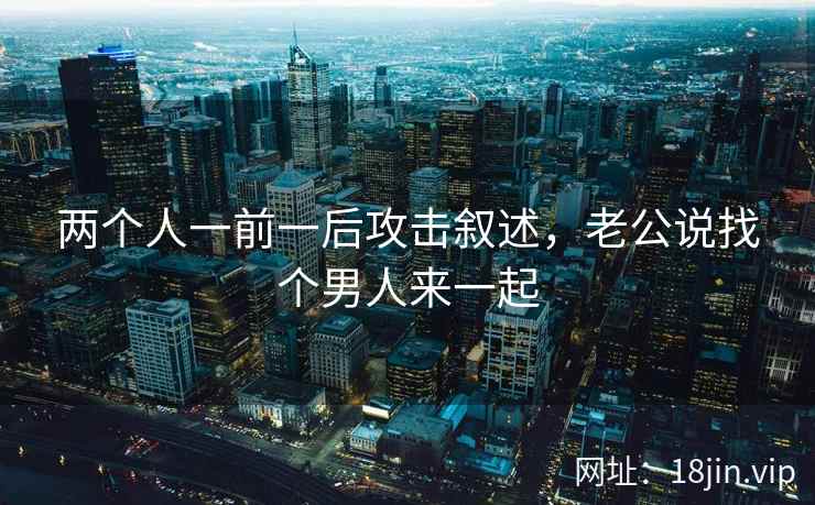 两个人一前一后攻击叙述，老公说找个男人来一起