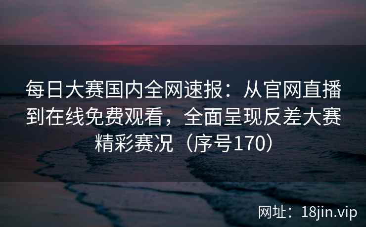 每日大赛国内全网速报：从官网直播到在线免费观看，全面呈现反差大赛精彩赛况（序号170）