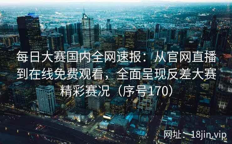每日大赛国内全网速报：从官网直播到在线免费观看，全面呈现反差大赛精彩赛况（序号170）