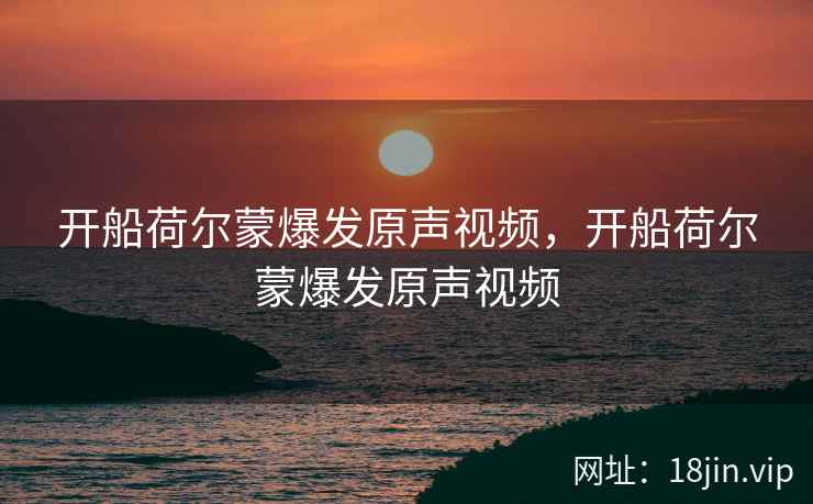 开船荷尔蒙爆发原声视频，开船荷尔蒙爆发原声视频