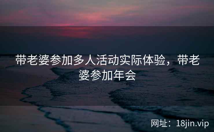 带老婆参加多人活动实际体验，带老婆参加年会