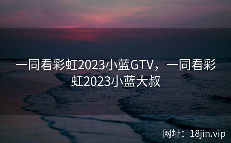 一同看彩虹2023小蓝GTV，一同看彩虹2023小蓝大叔