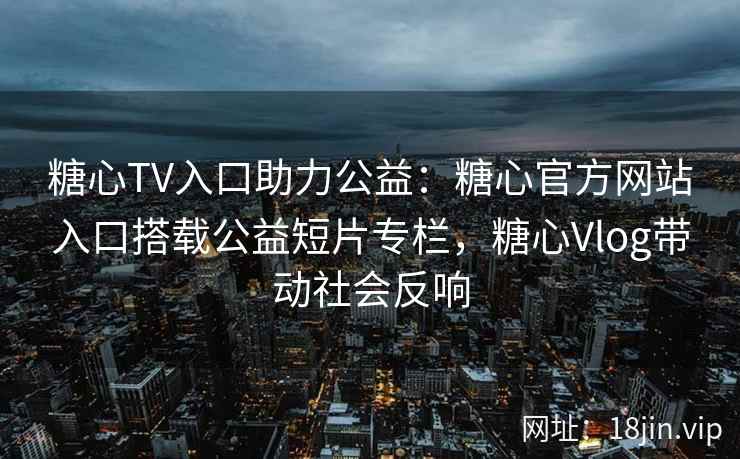 糖心TV入口助力公益：糖心官方网站入口搭载公益短片专栏，糖心Vlog带动社会反响