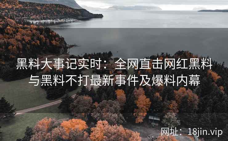 黑料大事记实时：全网直击网红黑料与黑料不打最新事件及爆料内幕