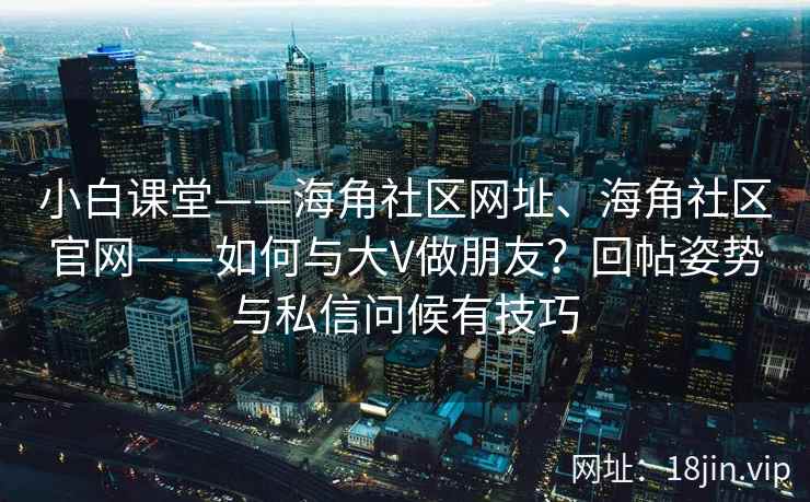 小白课堂——海角社区网址、海角社区官网——如何与大V做朋友？回帖姿势与私信问候有技巧